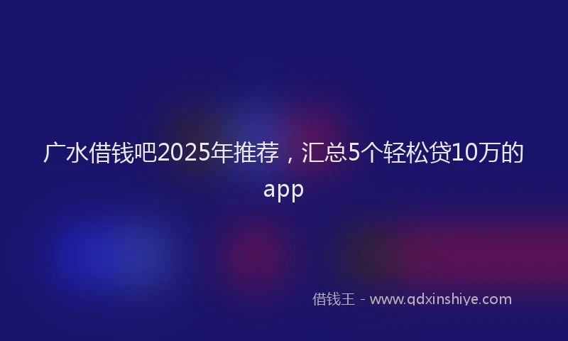 广水借钱吧2025年推荐，汇总5个轻松贷10万的app