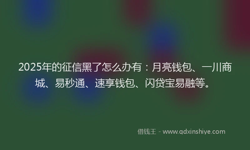 2025年的征信黑了怎么办有：月亮钱包、一川商城、易秒通、速享钱包、闪贷宝易融等。