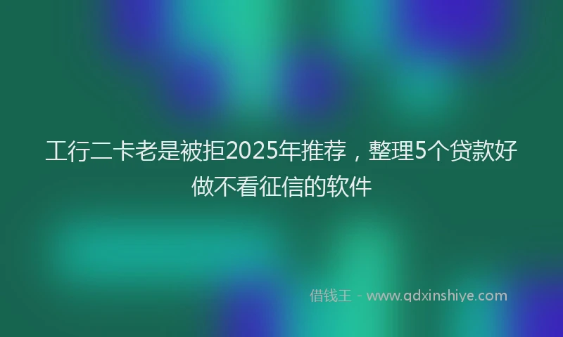 工行二卡老是被拒2025年推荐，整理5个贷款好做不看征信的软件
