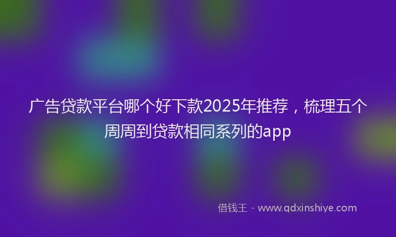 广告贷款平台哪个好下款2025年推荐，梳理五个周周到贷款相同系列的app