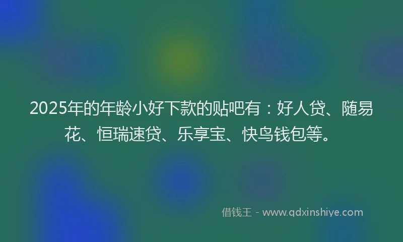 2025年的年龄小好下款的贴吧有：好人贷、随易花、恒瑞速贷、乐享宝、快鸟钱包等。