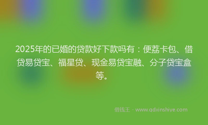 2025年的已婚的贷款好下款吗有：便荔卡包、借贷易贷宝、福星贷、现金易贷宝融、分子贷宝盒等。
