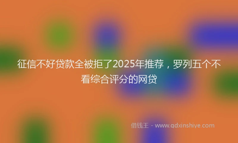 征信不好贷款全被拒了2025年推荐，罗列五个不看综合评分的网贷