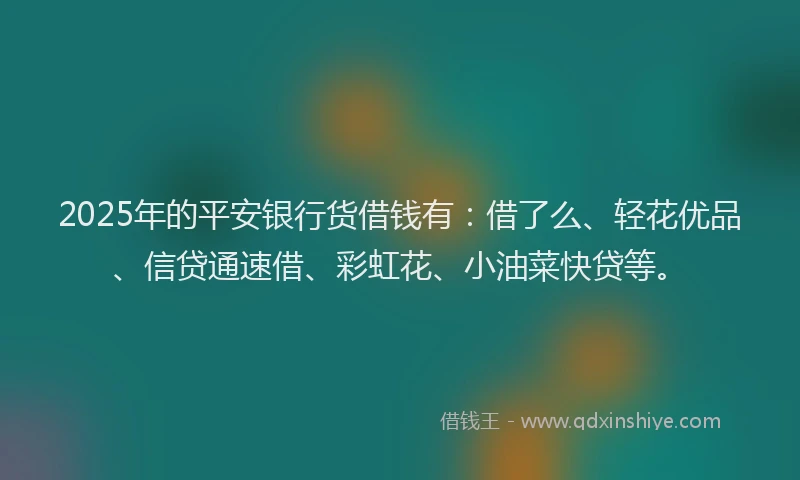 2025年的平安银行货借钱有：借了么、轻花优品、信贷通速借、彩虹花、小油菜快贷等。