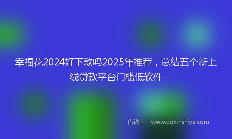 幸福花2024好下款吗2025年推荐，总结五个新上线贷款平台门槛低软件