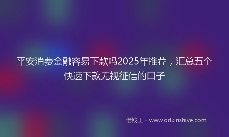 平安消费金融容易下款吗2025年推荐，汇总五个快速下款无视征信的口子