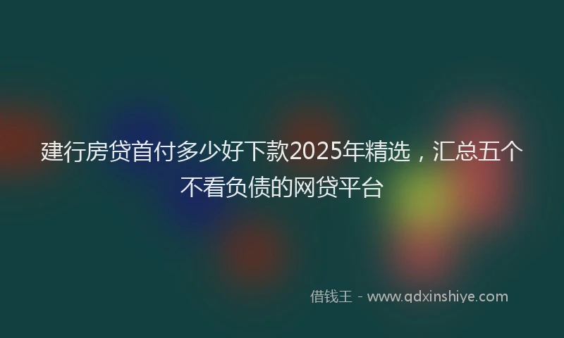 建行房贷首付多少好下款2025年精选，汇总五个不看负债的网贷平台