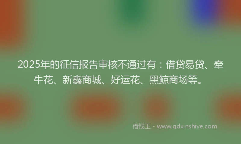2025年的征信报告审核不通过有：借贷易贷、牵牛花、新鑫商城、好运花、黑鲸商场等。