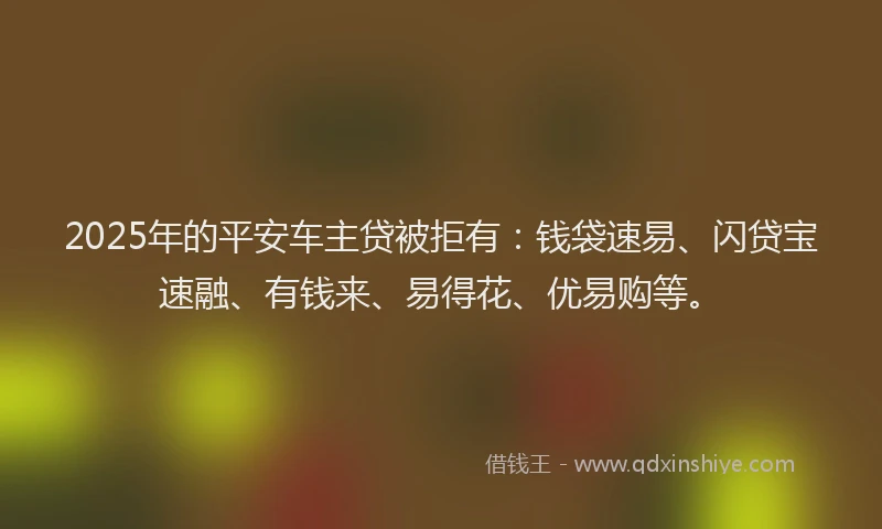 2025年的平安车主贷被拒有：钱袋速易、闪贷宝速融、有钱来、易得花、优易购等。