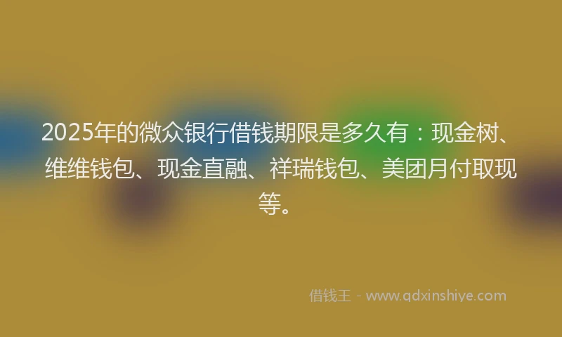 2025年的微众银行借钱期限是多久有：现金树、维维钱包、现金直融、祥瑞钱包、美团月付取现等。
