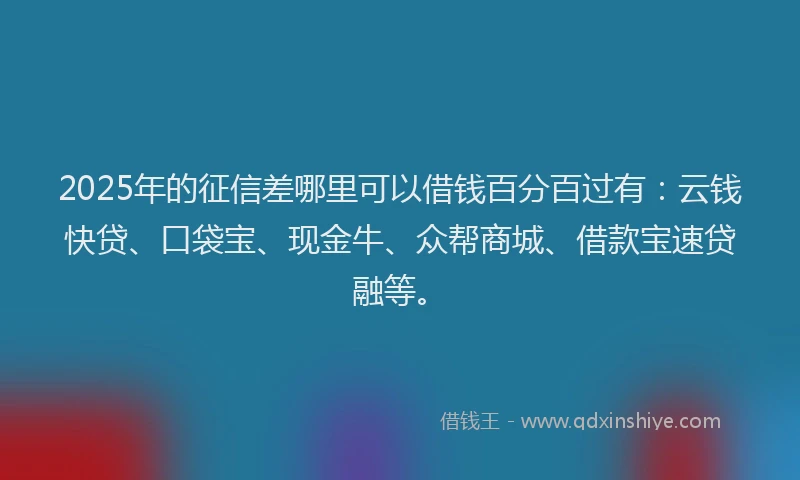 2025年的征信差哪里可以借钱百分百过有：云钱快贷、口袋宝、现金牛、众帮商城、借款宝速贷融等。