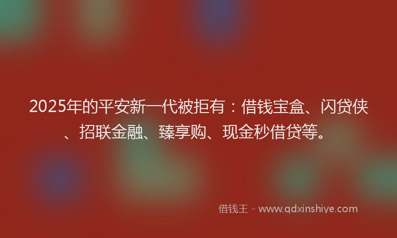 2025年的平安新一代被拒有：借钱宝盒、闪贷侠、招联金融、臻享购、现金秒借贷等。