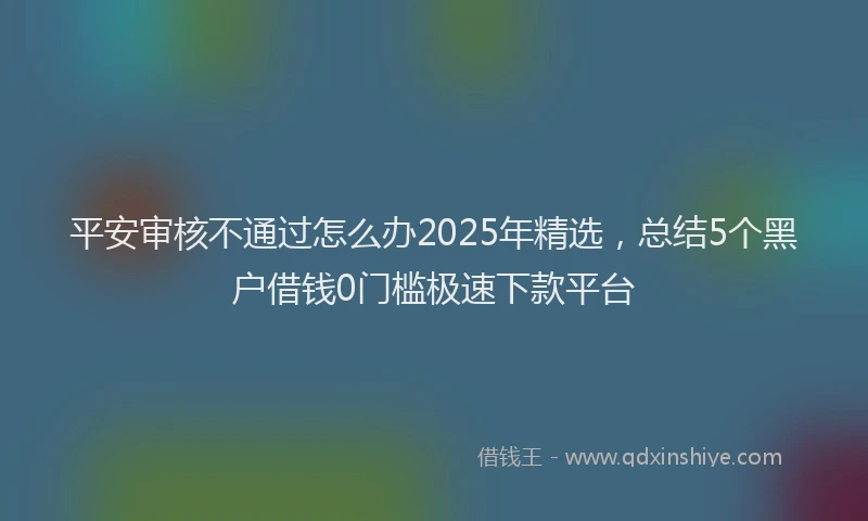 平安审核不通过怎么办2025年精选，总结5个黑户借钱0门槛极速下款平台
