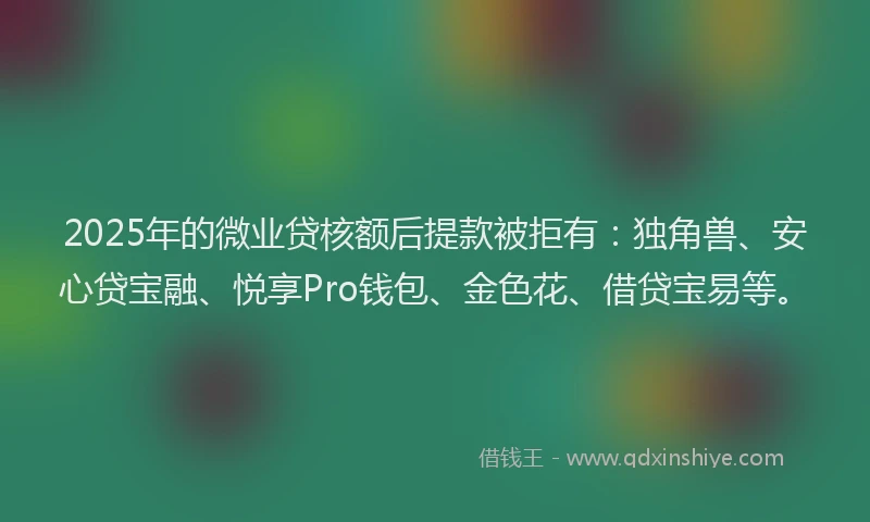2025年的微业贷核额后提款被拒有：独角兽、安心贷宝融、悦享Pro钱包、金色花、借贷宝易等。