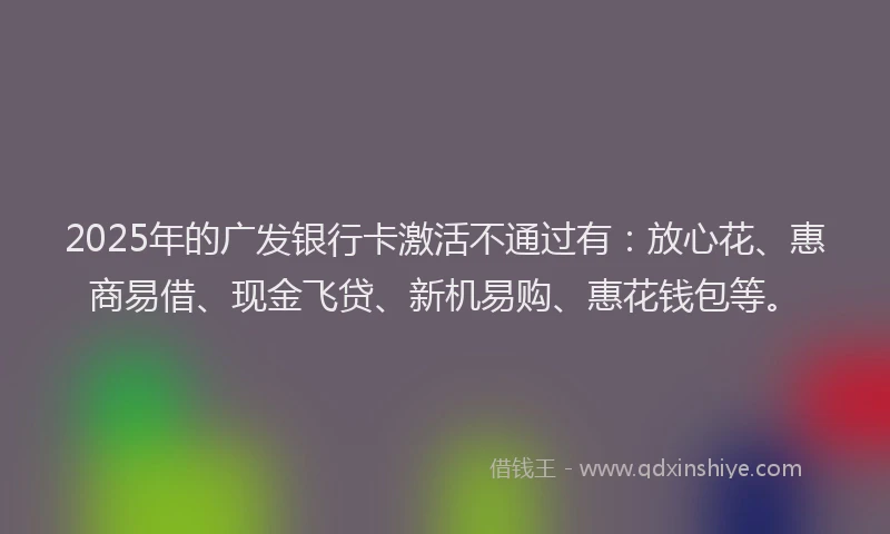 2025年的广发银行卡激活不通过有：放心花、惠商易借、现金飞贷、新机易购、惠花钱包等。