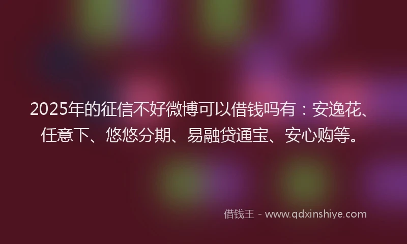 2025年的征信不好微博可以借钱吗有：安逸花、任意下、悠悠分期、易融贷通宝、安心购等。