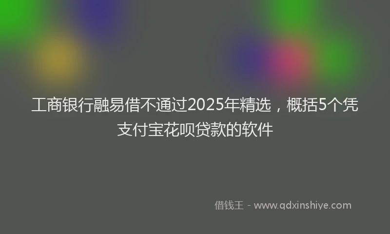 工商银行融易借不通过2025年精选，概括5个凭支付宝花呗贷款的软件