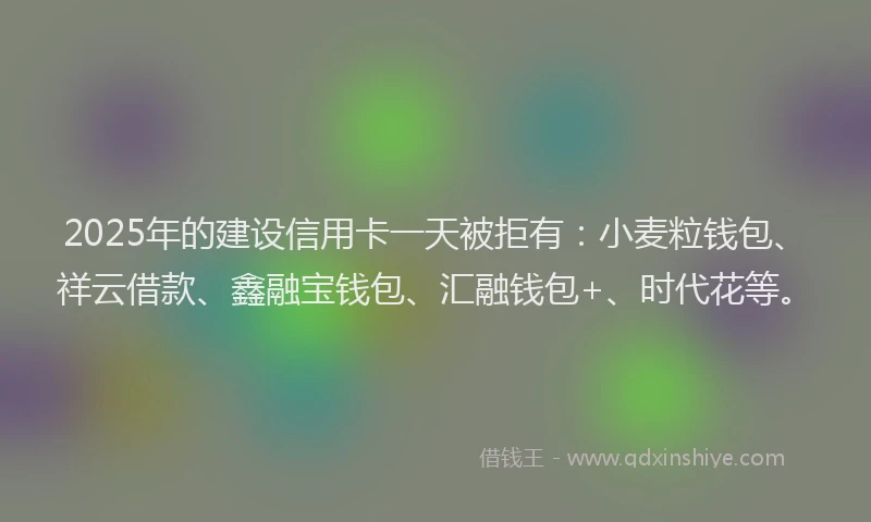 2025年的建设信用卡一天被拒有：小麦粒钱包、祥云借款、鑫融宝钱包、汇融钱包+、时代花等。