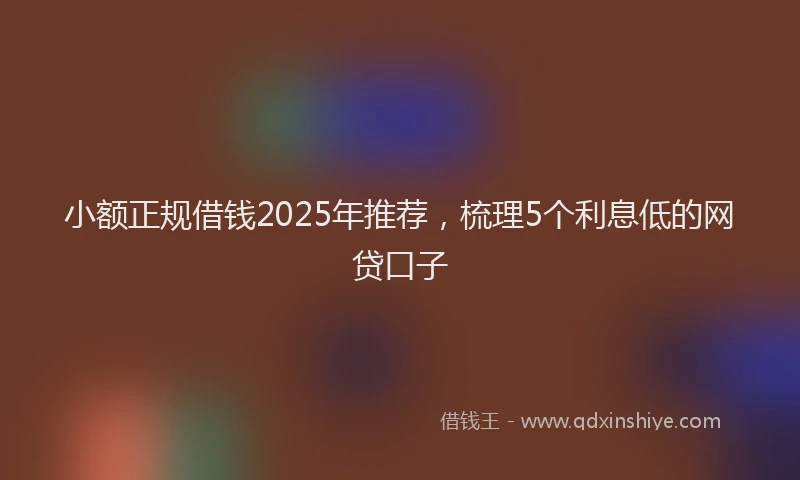 小额正规借钱2025年推荐，梳理5个利息低的网贷口子