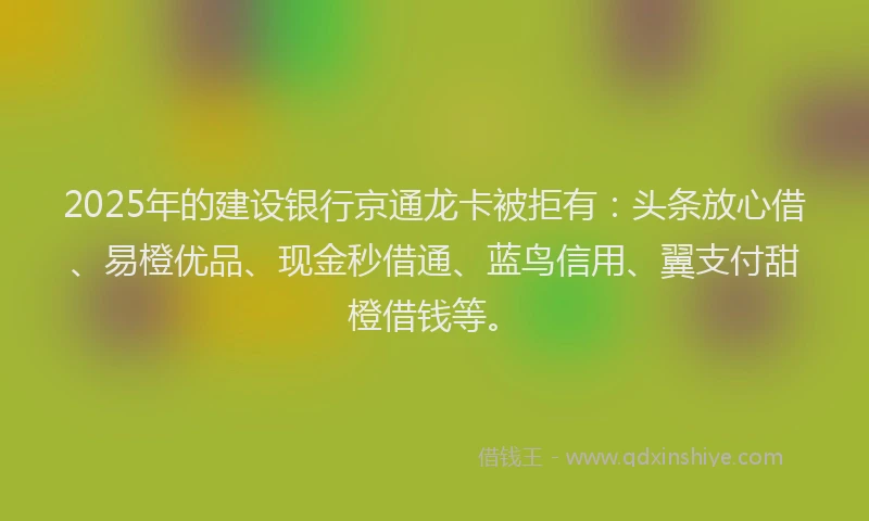 2025年的建设银行京通龙卡被拒有：头条放心借、易橙优品、现金秒借通、蓝鸟信用、翼支付甜橙借钱等。