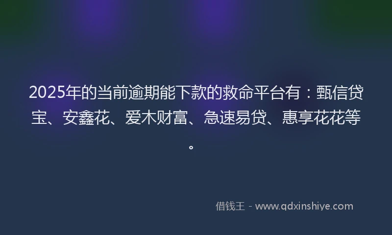 2025年的当前逾期能下款的救命平台有：甄信贷宝、安鑫花、爱木财富、急速易贷、惠享花花等。
