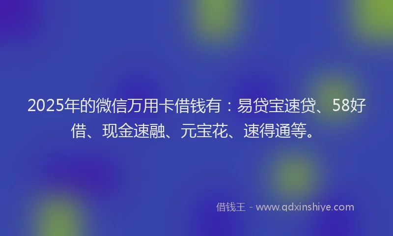 2025年的微信万用卡借钱有：易贷宝速贷、58好借、现金速融、元宝花、速得通等。