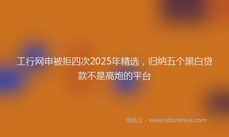 工行网申被拒四次2025年精选，归纳五个黑白贷款不是高炮的平台