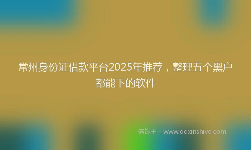 常州身份证借款平台2025年推荐，整理五个黑户都能下的软件