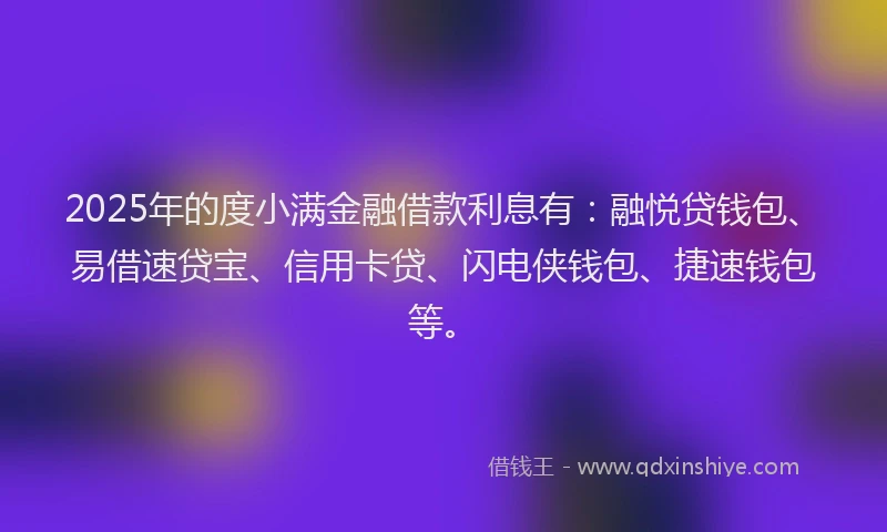 2025年的度小满金融借款利息有：融悦贷钱包、易借速贷宝、信用卡贷、闪电侠钱包、捷速钱包等。