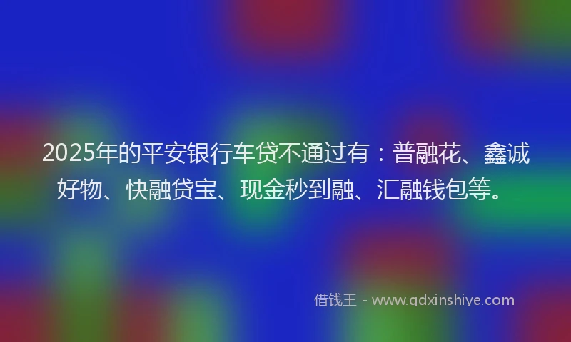 2025年的平安银行车贷不通过有：普融花、鑫诚好物、快融贷宝、现金秒到融、汇融钱包等。