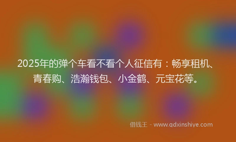 2025年的弹个车看不看个人征信有：畅享租机、青春购、浩瀚钱包、小金鹤、元宝花等。