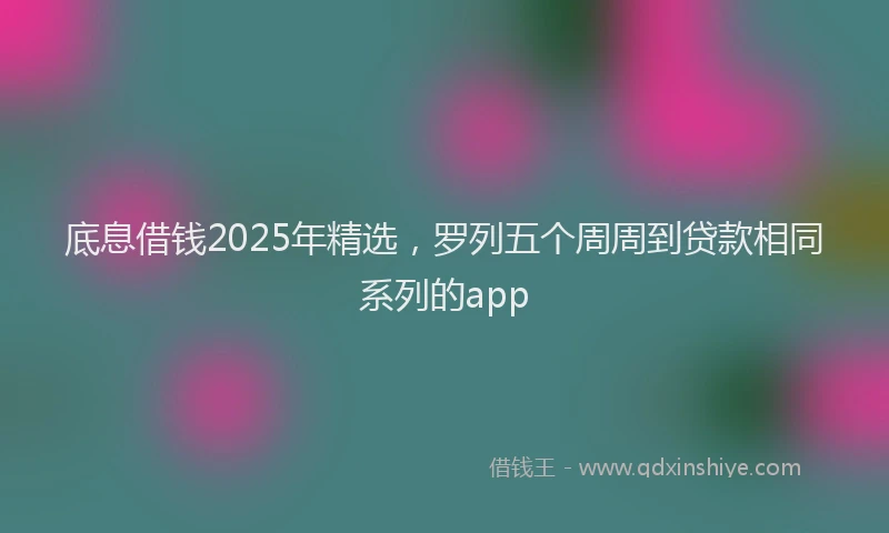 底息借钱2025年精选，罗列五个周周到贷款相同系列的app
