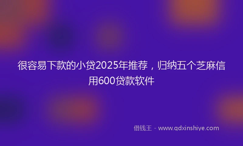 很容易下款的小贷2025年推荐，归纳五个芝麻信用600贷款软件