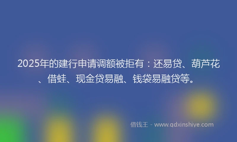2025年的建行申请调额被拒有：还易贷、葫芦花、借蛙、现金贷易融、钱袋易融贷等。