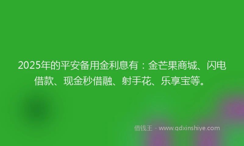2025年的平安备用金利息有：金芒果商城、闪电借款、现金秒借融、射手花、乐享宝等。