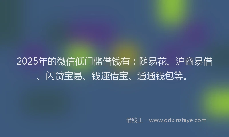 2025年的微信低门槛借钱有：随易花、沪商易借、闪贷宝易、钱速借宝、通通钱包等。