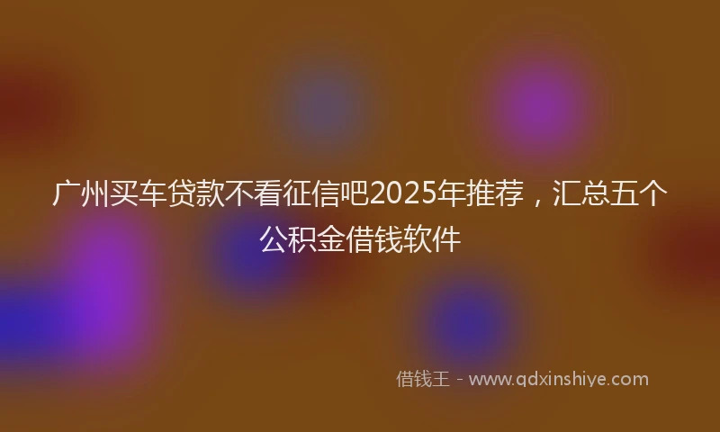 广州买车贷款不看征信吧2025年推荐，汇总五个公积金借钱软件