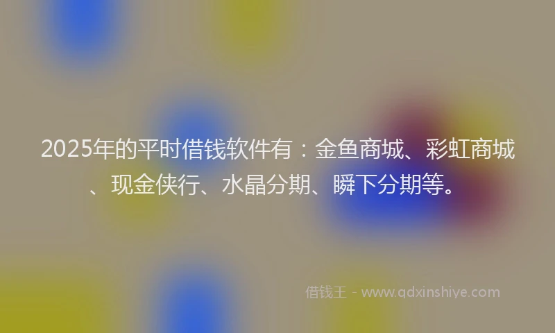 2025年的平时借钱软件有：金鱼商城、彩虹商城、现金侠行、水晶分期、瞬下分期等。