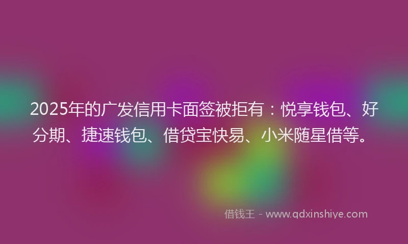 2025年的广发信用卡面签被拒有：悦享钱包、好分期、捷速钱包、借贷宝快易、小米随星借等。