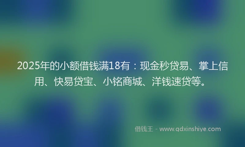 2025年的小额借钱满18有：现金秒贷易、掌上信用、快易贷宝、小铭商城、洋钱速贷等。