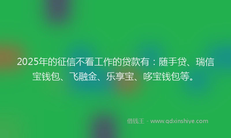 2025年的征信不看工作的贷款有：随手贷、瑞信宝钱包、飞融金、乐享宝、哆宝钱包等。