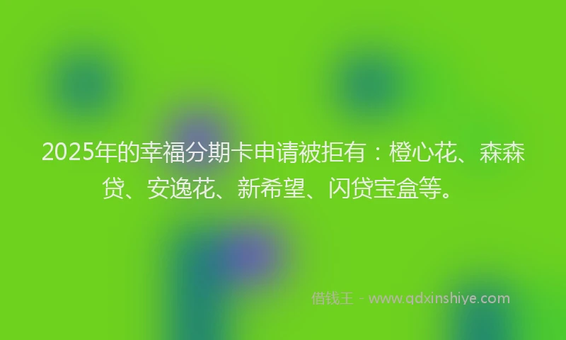 2025年的幸福分期卡申请被拒有：橙心花、森森贷、安逸花、新希望、闪贷宝盒等。