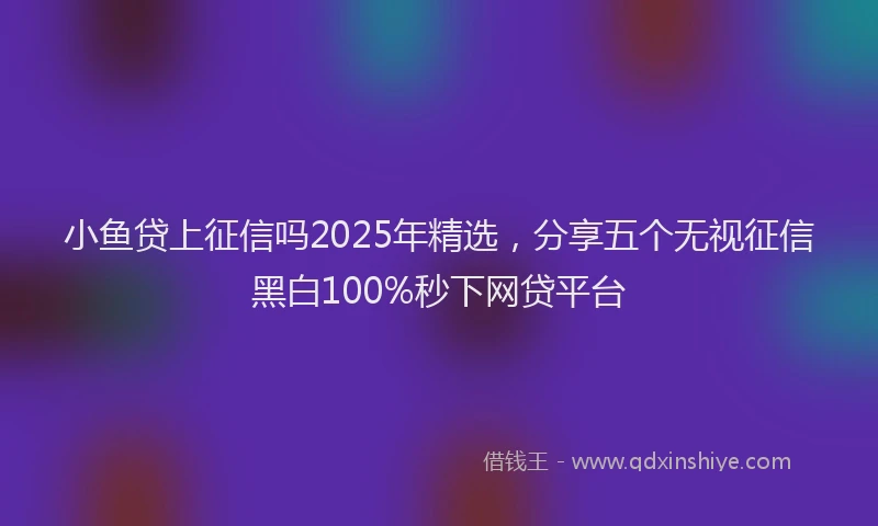 小鱼贷上征信吗2025年精选，分享五个无视征信黑白100%秒下网贷平台