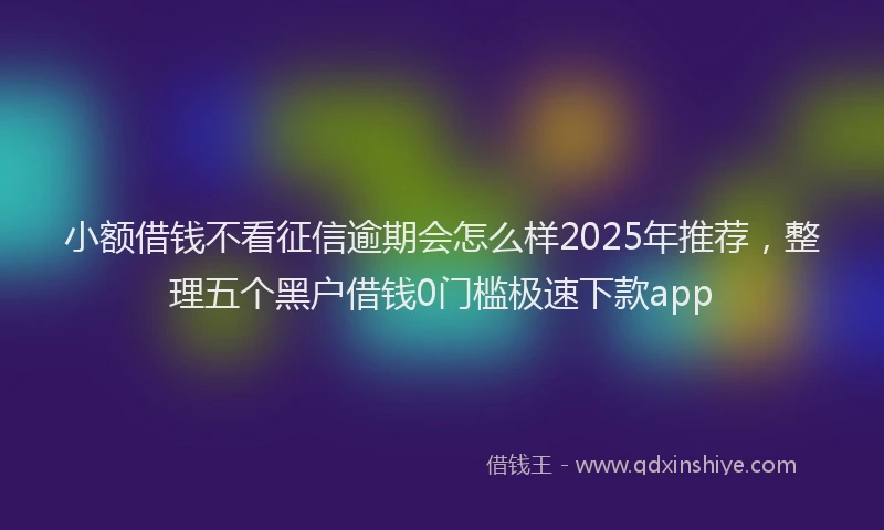 小额借钱不看征信逾期会怎么样2025年推荐，整理五个黑户借钱0门槛极速下款app
