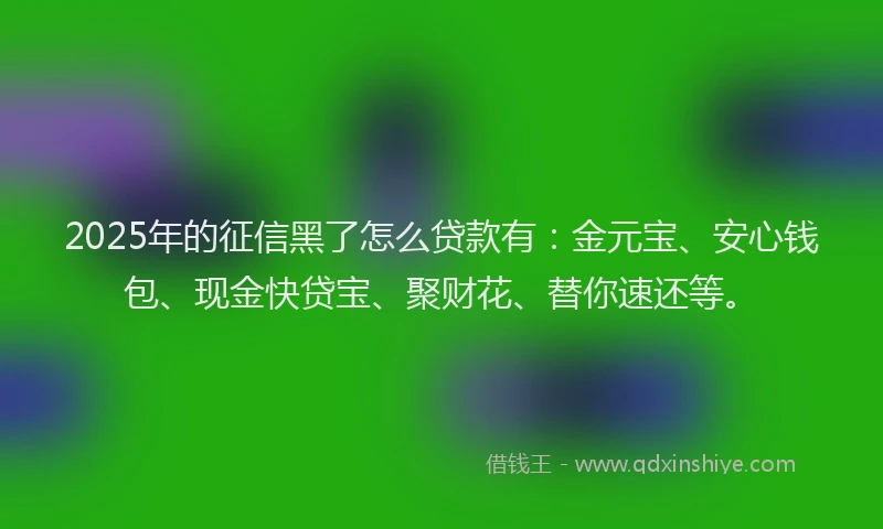 2025年的征信黑了怎么贷款有：金元宝、安心钱包、现金快贷宝、聚财花、替你速还等。