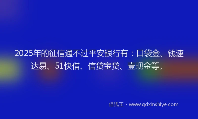 2025年的征信通不过平安银行有：口袋金、钱速达易、51快借、信贷宝贷、壹现金等。
