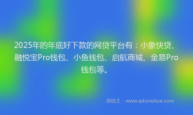 2025年的年底好下款的网贷平台有：小象快贷、融悦宝Pro钱包、小鱼钱包、启航商城、金易Pro钱包等。