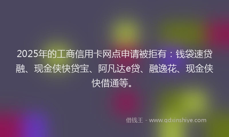 2025年的工商信用卡网点申请被拒有：钱袋速贷融、现金侠快贷宝、阿凡达e贷、融逸花、现金侠快借通等。