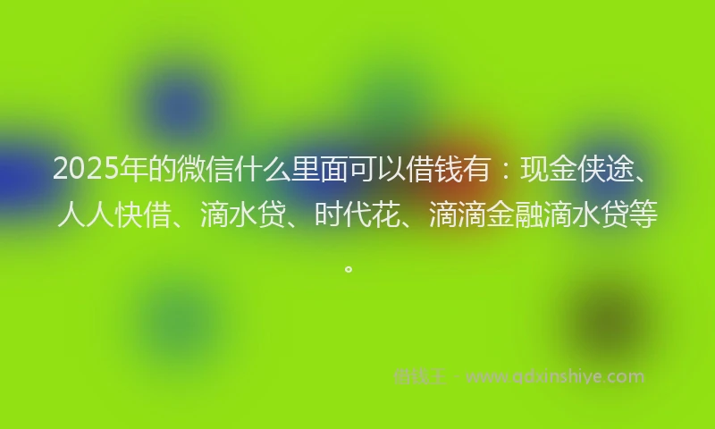 2025年的微信什么里面可以借钱有：现金侠途、人人快借、滴水贷、时代花、滴滴金融滴水贷等。