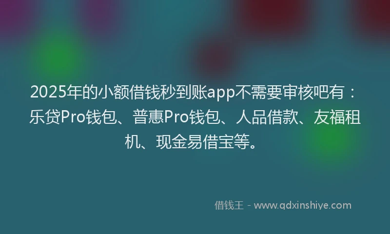 2025年的小额借钱秒到账app不需要审核吧有：乐贷Pro钱包、普惠Pro钱包、人品借款、友福租机、现金易借宝等。